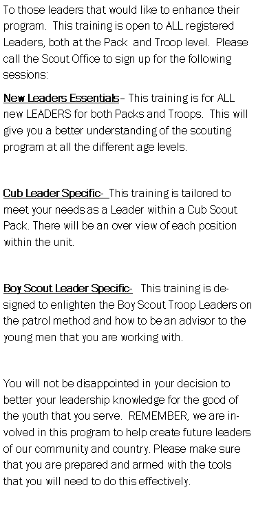 Text Box: To those leaders that would like to enhance their program.  This training is open to ALL registered Leaders, both at the Pack  and Troop level.  Please call the Scout Office to sign up for the following sessions:New Leaders Essentials� This training is for ALL new LEADERS for both Packs and Troops.  This will give you a better understanding of the scouting program at all the different age levels. Cub Leader Specific-  This training is tailored to meet your needs as a Leader within a Cub Scout Pack. There will be an over view of each position within the unit.Boy Scout Leader Specific-   This training is designed to enlighten the Boy Scout Troop Leaders on the patrol method and how to be an advisor to the young men that you are working with.You will not be disappointed in your decision to better your leadership knowledge for the good of the youth that you serve.  REMEMBER, we are involved in this program to help create future leaders of our community and country. Please make sure that you are prepared and armed with the tools that you will need to do this effectively.  