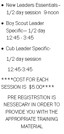 Text Box: New Leaders Essentials 1/2 day session  9-noon     Boy Scout Leader Specific 1/2 day    12:45 - 3:45Cub Leader Specific-    1/2 day session     12:45-3:45****COST FOR EACH SESSION IS  $5.00****PRE REGISTRSTION IS NESSECARY IN ORDER TO PROVIDE YOU WITH THE APPROPRIATE TRAINING MATERIAL