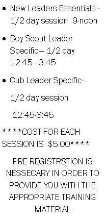 Text Box: New Leaders Essentials� 1/2 day session  9-noon     Boy Scout Leader Specific� 1/2 day    12:45 - 3:45Cub Leader Specific-    1/2 day session     12:45-3:45****COST FOR EACH SESSION IS  $5.00****PRE REGISTRSTION IS NESSECARY IN ORDER TO PROVIDE YOU WITH THE APPROPRIATE TRAINING MATERIAL